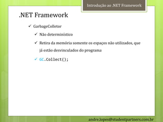 Introdução ao .NET Framework

.NET Framework
   GarbageColletor
      Não determinístico

      Retira da memória somente os espaços não utilizados, que
       já estão desvinculados do programa

      GC.Collect();




                                  andre.lopes@studentpartners.com.br
 