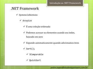 Introdução ao .NET Framework

.NET Framework
   System.Collections

      ArrayList

         É uma coleção ordenada

         Podemos acessar os elementos usando seu index,
           baseado em zero

         Expande automaticamente quando adicionamos itens

         Sort();

            IComparable

            QuickSort


                                   andre.lopes@studentpartners.com.br
 