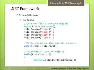 Introdução ao .NET Framework

.NET Framework
   System.Collections

      Fila (Queue)
         //Cria uma fila e adiciona objetos
         Queue fila = new Queue();
         fila.Enqueue(‚Item 1‛);
         fila.Enqueue(‚Item 2‛);
         fila.Enqueue(‚Item 3‛);
         fila.Enqueue(‚Item 4‛);

         //Obtém o primeiro item mas não o remove
         object item = fila.Peek();

         //Desenfileira todos os objetos
         while(fila.Count > 0)
         {
                Console.WriteLine(fila.Dequeue());
         }

                             andre.lopes@studentpartners.com.br
 