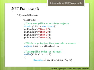 Introdução ao .NET Framework

.NET Framework
   System.Collections

      Pilha (Stack)
         //Cria uma pilha e adiciona objetos
         Stack pilha = new Stack();
         pilha.Push(‚Item 1‛);
         pilha.Push(‚Item 2‛);
         pilha.Push(‚Item 3‛);
         pilha.Push(‚Item 4‛);

         //Obtém o primeiro item mas não o remove
         object item = pilha.Peek();

         //Desenpilha todos os objetos
         while(fila.Count > 0)
         {
                Console.WriteLine(pilha.Pop());
         }

                             andre.lopes@studentpartners.com.br
 