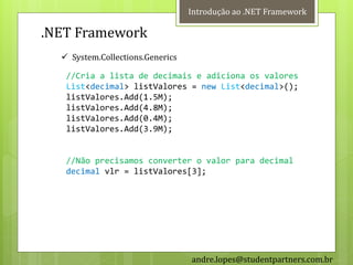 Introdução ao .NET Framework

.NET Framework
   System.Collections.Generics

   //Cria a lista de decimais e adiciona os valores
   List<decimal> listValores = new List<decimal>();
   listValores.Add(1.5M);
   listValores.Add(4.8M);
   listValores.Add(0.4M);
   listValores.Add(3.9M);


   //Não precisamos converter o valor para decimal
   decimal vlr = listValores[3];




                                  andre.lopes@studentpartners.com.br
 