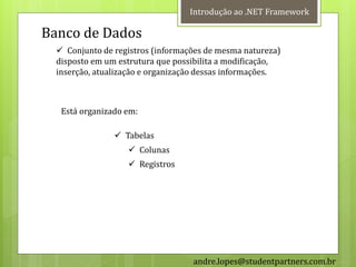 Introdução ao .NET Framework

Banco de Dados
   Conjunto de registros (informações de mesma natureza)
  disposto em um estrutura que possibilita a modificação,
  inserção, atualização e organização dessas informações.



   Está organizado em:

                 Tabelas
                    Colunas
                    Registros




                                   andre.lopes@studentpartners.com.br
 
