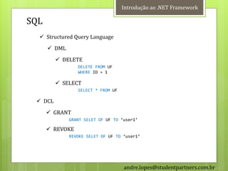 Introdução ao .NET Framework

SQL
   Structured Query Language
       DML
          DELETE
                 DELETE FROM UF
                 WHERE ID = 1

          SELECT
                 SELECT * FROM UF

  DCL
       GRANT
              GRANT SELET OF UF TO ‘user1’

       REVOKE
              REVOKE SELET OF UF TO ‘user1’




                                    andre.lopes@studentpartners.com.br
 