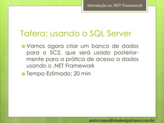 Introdução ao .NET Framework




Tafera: usando o SQL Server
 Vamos  agora criar um banco de dados
  para o SC2, que será usado posterior-
  mente para a prática de acesso a dados
  usando o .NET Framework
 Tempo Estimado: 20 min




                       andre.lopes@studentpartners.com.br
 