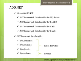 Introdução ao .NET Framework

ADO.NET
   Microsoft ADO.NET

      .NET Framework Data Provider for SQL Server

      .NET Framework Data Provider for OLE DB

      .NET Framework Data Provider for ODBC

      .NET Framework Data Provider for Oracle

   .NET Framewor Data Provider

      IDbConnection
      IDbCommand                 Banco de Dados
      IDataReader
      IDataAdapter               DataSet

                                  andre.lopes@studentpartners.com.br
 