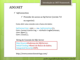 Introdução ao .NET Framework

ADO.NET
   SqlConnection
           Provedor de acesso ao Sql Server (versão 7.0
             ou superior)
    Como abrir uma conexão com o banco de dados:

    SqlConnection conn = new SqlConnetion();
    Conn.ConnectionString = minhaStringDeConexao;
    conn.Open();
    Conn.Close();


    String de Conexão do SQL Server
    Data Source=Endereço do SQLServer;
    Initial Catalog =Nome do Banco de dados;
    Integrated Security=SSPI;

    http://www.connectionstrings.com/

                                     andre.lopes@studentpartners.com.br
 