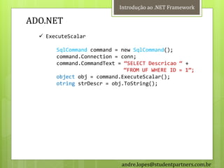 Introdução ao .NET Framework

ADO.NET
   ExecuteScalar

       SqlCommand command = new SqlCommand();
       command.Connection = conn;
       command.CommandText = ‚SELECT Descricao ‚ +
                             ‚FROM UF WHERE ID = 1‛;
       object obj = command.ExecuteScalar();
       otring strDescr = obj.ToString();




                            andre.lopes@studentpartners.com.br
 