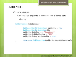 Introdução ao .NET Framework

ADO.NET
   ExecuteReader
         Só existe enquanto a conexão com o banco está
          aberta

    SqlConnection CriaConexao()
    {
            SqlConnectionStringBuilder sqlStrBld = new
            SqlConnectionStringBuilder();
            sqlStrBld.DataSource = ‚localhost‛;
            sqlStrBld.InitialCatalog = ‚SC2‛;
            sqlStrBld.IntegratedSecurity = true;

             return new SqlConnection(sqlStrBld.ConnectionString);
    }




                                andre.lopes@studentpartners.com.br
 