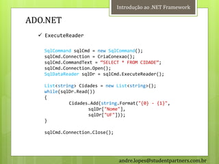 Introdução ao .NET Framework

ADO.NET
   ExecuteReader

    SqlCommand sqlCmd = new SqlCommand();
    sqlCmd.Connection = CriaConexao();
    sqlCmd.CommandText = ‚SELECT * FROM CIDADE‛;
    sqlCmd.Connection.Open();
    SqlDataReader sqlDr = sqlCmd.ExecuteReader();

    List<string> Cidades = new List<string>();
    while(sqlDr.Read())
    {
             Cidades.Add(string.Format("{0} - {1}",
                    sqlDr["Nome"],
                    sqlDr["UF"]));
    }

    sqlCmd.Connection.Close();




                                 andre.lopes@studentpartners.com.br
 