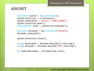 Introdução ao .NET Framework

ADO.NET
  SqlCommand sqlCmd = new SqlCommand();
  sqlCmd.Connection = CriaConexao();
  sqlCmd.CommandText = ‚SELECT * FROM CIDADE‛;
  sqlCmd.Connection.Open();
  SqlDataReader sqlDr = sqlCmd.ExecuteReader();

  DataTable dtCidade = new DataTable(‚Cidade‛);
  dtCidade.Load(sqlDr);

  sqlCmd.Connection.Close();

  string NomeCidade = dtCidade.Rows[0][1].ToString();
  string IDCidade = dtCidade.Rows[0][‚ID‛].ToString();

  int NumeroDeCidades = dtCidade.Rows.Count;




                               andre.lopes@studentpartners.com.br
 