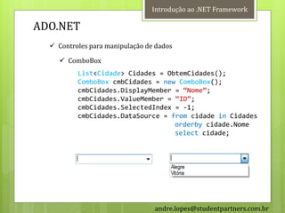 Introdução ao .NET Framework

ADO.NET
   Controles para manipulação de dados

     ComboBox
          List<Cidade> Cidades = ObtemCidades();
          ComboBox cmbCidades = new ComboBox();
          cmbCidades.DisplayMember = ‚Nome‛;
          cmbCidades.ValueMember = ‚ID‛;
          cmbCidades.SelectedIndex = -1;
          cmbCidades.DataSource = from cidade in Cidades
                                   orderby cidade.Nome
                                   select cidade;




                                 andre.lopes@studentpartners.com.br
 