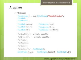 Introdução ao .NET Framework

Arquivos
   FileStream
     FileStream fs = new FileStream(‚NomeDoArquivo‛,
     FileMode,
     FileAccess);

     FileMode.Append      FileAccess.Read
     FileMode.Create      FileAccess.Write
     FileMode.Open        FileAccess.ReadWrite

     fs.Read(Byte[], offset, count);
     fs.Write(Byte[], offset, count);
     fs.Flush();
     fs.Position
     fs.Close();
     fs.Seek(offset, SeekOrigin);
     SeekOrigin.Begin    SeekOrigin.Current   SeekOrigin.End


                               andre.lopes@studentpartners.com.br
 