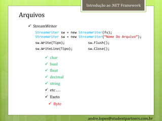 Introdução ao .NET Framework

Arquivos
   StreamWriter
     StreamWriter sw = new StreamWriter(fs);
     StreamWriter sw = new StreamWriter(‚Nome Do Arquivo‛);
     sw.Write(Tipo);           sw.Flush();
     sw.WriteLine(Tipo);       sw.Close();

            char
            bool
            float
            decimal
            string
            etc . . .
            Exeto
              Byte


                               andre.lopes@studentpartners.com.br
 