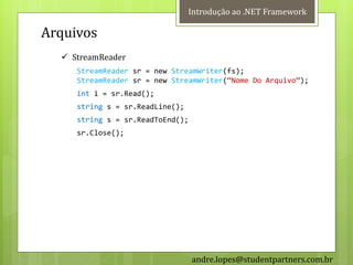 Introdução ao .NET Framework

Arquivos
   StreamReader
     StreamReader sr = new StreamWriter(fs);
     StreamReader sr = new StreamWriter(‚Nome Do Arquivo‛);
     int i = sr.Read();
     string s = sr.ReadLine();
     string s = sr.ReadToEnd();
     sr.Close();




                                  andre.lopes@studentpartners.com.br
 