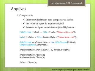 Introdução ao .NET Framework

Arquivos
   Compactação
        Criar um GZipStream para compactar os dados
        Ler todos os bytes do arquivo original
        Escrever os bytes no destino, objeto GZipStream
    FileStream fsDest = File.Create(‚Memorando.zip‛);

    byte[] bData = File.ReadAllBytes(‚Memorando.txt‛);

    GzipStream ArqCompactado = new GZipStream(fsDest,
    CompressioMode.Compress);

    ArqCompactado.Write(bData, 0, bData.Length);

    ArqCompactado.Flush();
    ArqCompactado.Close();

    fsDest.Close();


                                   andre.lopes@studentpartners.com.br
 
