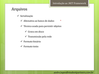 Introdução ao .NET Framework

Arquivos
   Serialização
     Altenativa ao banco de dados      *

     Técnica usada para persistir objetos

         Grava em disco
         Transmissão pela rede
     Formato binário
     Formato texto




                                  andre.lopes@studentpartners.com.br
 