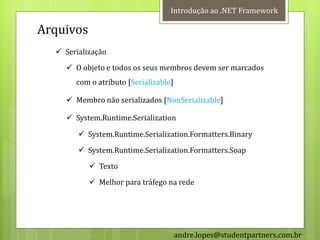 Introdução ao .NET Framework

Arquivos
   Serialização
     O objeto e todos os seus membros devem ser marcados
       com o atributo [Serializable]

     Membro não serializados [NonSerializable]

     System.Runtime.Serialization

         System.Runtime.Serialization.Formatters.Binary
         System.Runtime.Serialization.Formatters.Soap
            Texto
            Melhor para tráfego na rede




                                       andre.lopes@studentpartners.com.br
 