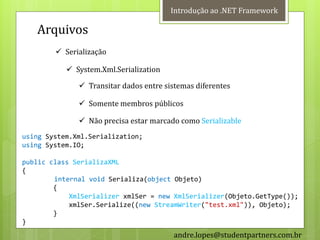 Introdução ao .NET Framework

   Arquivos
         Serialização

            System.Xml.Serialization

               Transitar dados entre sistemas diferentes

               Somente membros públicos

               Não precisa estar marcado como Serializable
using System.Xml.Serialization;
using System.IO;

public class SerializaXML
{
        internal void Serializa(object Objeto)
        {
            XmlSerializer xmlSer = new XmlSerializer(Objeto.GetType());
            xmlSer.Serialize((new StreamWriter("test.xml")), Objeto);
        }
}
                                        andre.lopes@studentpartners.com.br
 