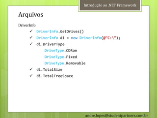Introdução ao .NET Framework

Arquivos
DriverInfo
            DriverInfo.GetDrives()
            DriverInfo di = new DriverInfo(@‚C:‛);
            di.DriverType
                DriveType.CDRom
                DriveType.Fixed
                DriveType.Removable
            di.TotalSize
            di.TotalFreeSpace




                                      andre.lopes@studentpartners.com.br
 
