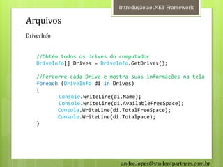 Introdução ao .NET Framework

Arquivos
DriverInfo


    //Obtém todos os drives do computador
    DriveInfo[] Drives = DriveInfo.GetDrives();

    //Percorre cada Drive e mostra suas informações na tela
    foreach (DriveInfo di in Drives)
    {
           Console.WriteLine(di.Name);
           Console.WriteLine(di.AvailableFreeSpace);
           Console.WriteLine(di.TotalFreeSpace);
           Console.WriteLine(di.Totalpace);
    }




                               andre.lopes@studentpartners.com.br
 