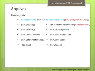 Introdução ao .NET Framework

Arquivos
DirectoryInfo
         DirectoryInfo Dir = new DirectoryInfo(@"C:Program Files");

         Dir.Create()            Dir.CreateSubdirectory(‚Microsoft‛)

         Dir.Delete()            Dir.Delete(true)

         Dir.CreationTime        Dir.LastAccessTime

         Dir.GetDirectories()    Dir.GetFiles()

         Dir.Root                Dir.Parent




                                    andre.lopes@studentpartners.com.br
 