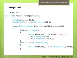 Introdução ao .NET Framework

    Arquivos
    DirectoryInfo
public void MontaDiretorio(string Dir)
{
        Console.WriteLine(Dir);
        DirectoryInfo di = new DiretoryInfo(Dir);

        foreach(FileSystemInfo item in di.GetFileSystemInfos())
        {
                if(item is FileInfo)
                {
                        Console.WriteLine(string.Format(‚{0}-{1}‛,
                        (item as FileInfo).Name,
                        (item as FileInfo).Length));
                }
                else if(item is DirectoryInfo)
                {
                        Console.WriteLine((item as DirectoryInfo).Name);
                }
        }
}

                                       andre.lopes@studentpartners.com.br
 