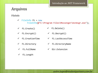 Introdução ao .NET Framework

Arquivos
FileInfo
          FileInfo fi = new
                FileInfo(@"C:Program FilesMessengermsnmsgr.exe");

          fi.Create()             fi.Delete()

          fi.Encrypt()            fi.Decrypt()

          fi.CreationTime         fi.LastAccessTime

          fi.Directory            fi.DirectoryName

          fi.FullName             Dir.Extension

          fi.Length




                                     andre.lopes@studentpartners.com.br
 