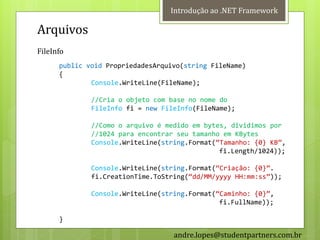 Introdução ao .NET Framework

Arquivos
FileInfo
      public void PropriedadesArquivo(string FileName)
      {
              Console.WriteLine(FileName);

              //Cria o objeto com base no nome do
              FileInfo fi = new FileInfo(FileName);

              //Como o arquivo é medido em bytes, dividimos por
              //1024 para encontrar seu tamanho em KBytes
              Console.WriteLine(string.Format(‚Tamanho: {0} KB‛,
                                               fi.Length/1024));

              Console.WriteLine(string.Format(‚Criação: {0}‛.
              fi.CreationTime.ToString(‚dd/MM/yyyy HH:mm:ss‛));

              Console.WriteLine(string.Format(‚Caminho: {0}‛,
                                               fi.FullName));

      }

                                   andre.lopes@studentpartners.com.br
 