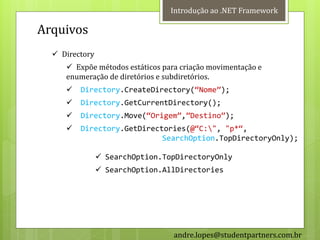 Introdução ao .NET Framework

Arquivos
   Directory
      Expõe métodos estáticos para criação movimentação e
     enumeração de diretórios e subdiretórios.
        Directory.CreateDirectory(‚Nome‛);
        Directory.GetCurrentDirectory();
        Directory.Move(‚Origem‛,‛Destino‛);
        Directory.GetDirectories(@‚C:", "p*‚,
                            SearchOption.TopDirectoryOnly);

                 SearchOption.TopDirectoryOnly
                 SearchOption.AllDirectories




                                  andre.lopes@studentpartners.com.br
 