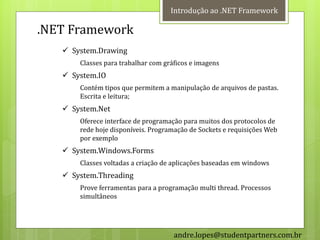 Introdução ao .NET Framework

.NET Framework
    System.Drawing
       Classes para trabalhar com gráficos e imagens
    System.IO
       Contém tipos que permitem a manipulação de arquivos de pastas.
       Escrita e leitura;
    System.Net
       Oferece interface de programação para muitos dos protocolos de
       rede hoje disponíveis. Programação de Sockets e requisições Web
       por exemplo
    System.Windows.Forms
       Classes voltadas a criação de aplicações baseadas em windows
    System.Threading
       Prove ferramentas para a programação multi thread. Processos
       simultâneos




                                     andre.lopes@studentpartners.com.br
 