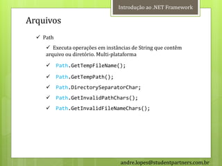 Introdução ao .NET Framework

Arquivos
   Path
      Executa operações em instâncias de String que contêm
     arquivo ou diretório. Multi-plataforma

          Path.GetTempFileName();

          Path.GetTempPath();
          Path.DirectorySeparatorChar;
          Path.GetInvalidPathChars();
          Path.GetInvalidFileNameChars();




                                  andre.lopes@studentpartners.com.br
 