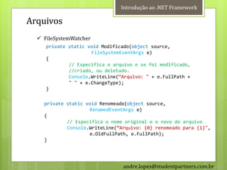Introdução ao .NET Framework

Arquivos
   FileSystemWatcher
     private static void Modificado(object source,
                     FileSystemEventArgs e)
     {
             // Especifica o arquivo e se foi modificado,
             //criado, ou deletado.
             Console.WriteLine(‚Arquivo: " + e.FullPath +
             " " + e.ChangeType);
     }

    private static void Renomeado(object source,
                    RenamedEventArgs e)
    {
            // Especifica o nome original e o novo do arquivo
            Console.WriteLine(‚Arquivo: {0} renomeado para {1}",
                    e.OldFullPath, e.FullPath);
    }




                                andre.lopes@studentpartners.com.br
 
