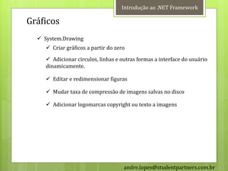 Introdução ao .NET Framework

Gráficos
   System.Drawing
      Criar gráficos a partir do zero

      Adicionar circulos, linhas e outras formas a interface do usuário
     dinamicamente.

      Editar e redimensionar figuras

      Mudar taxa de compressão de imagens salvas no disco

      Adicionar logomarcas copyright ou texto a imagens




                                     andre.lopes@studentpartners.com.br
 
