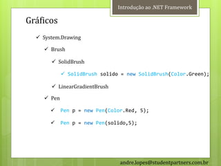 Introdução ao .NET Framework

Gráficos
   System.Drawing

     Brush

        SolidBrush

             SolidBrush solido = new SolidBrush(Color.Green);

        LinearGradientBrush

     Pen

           Pen p = new Pen(Color.Red, 5);

           Pen p = new Pen(solido,5);




                                andre.lopes@studentpartners.com.br
 