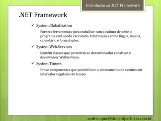 Introdução ao .NET Framework

.NET Framework
    System.Globalization
       Fornece ferramentas para trabalhar com a cultura de onde o
       programa está sendo executado. Informações como língua, moeda,
       calendário e formatações.
    System.Web.Services
       Contém classes que permitem ao desenvolvedor construir e
       desenvolver WebServices.
    System.Timers
       Prove componentes que possibilitam o acionamento de eventos em
       intervalor regulares de tempo




                                    andre.lopes@studentpartners.com.br
 
