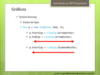 Introdução ao .NET Framework

Gráficos
   System.Drawing

     Estilos de lápis
     Pen p = new Pen(Color.Red, 5);

          p.StartCap = LineCap.ArrowAnchor;
          p.EndCap = LineCap.ArrowAnchor;



          p.StartCap = LineCap.DiamondAnchor;




                             andre.lopes@studentpartners.com.br
 
