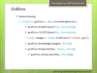 Introdução ao .NET Framework

Gráficos
   System.Drawing

     Graphics grafico = this.CreateGraphics();

          grafico.DrawEllipse(Pen, Rectangle);

          grafico.FillEllipse(Pen, Rectangle);

          Image imagem = Image.FromFile(‚C:Foto.jpg‛);

          grafico.DrawImage(imagem, Point);

          grafico.DrawLine(Pen, Point, Point);

             grafico.DrawLines(Pen, Point[]);




                              andre.lopes@studentpartners.com.br
 