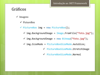 Introdução ao .NET Framework

Gráficos
   Imagens

     PictureBox

     PictureBox img = new PictureBox();

        img.BackgroundImage = Image.FromFile(‚foto.jpg‛);

        img.BackgroundImage = new Bitmap(‚foto.jpg‛);

        img.SizeMode = PictureBoxSizeMode.AutoSize;
                      PictureBoxSizeMode.StretchImage

                      PictureBoxSizeMode.Normal
 