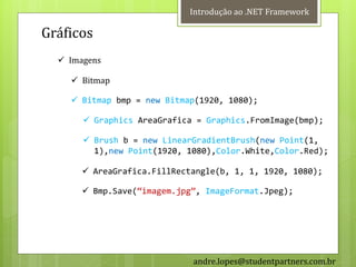 Introdução ao .NET Framework

Gráficos
   Imagens

     Bitmap

     Bitmap bmp = new Bitmap(1920, 1080);

        Graphics AreaGrafica = Graphics.FromImage(bmp);

        Brush b = new LinearGradientBrush(new Point(1,
         1),new Point(1920, 1080),Color.White,Color.Red);

        AreaGrafica.FillRectangle(b, 1, 1, 1920, 1080);

        Bmp.Save(‚imagem.jpg‛, ImageFormat.Jpeg);




                             andre.lopes@studentpartners.com.br
 