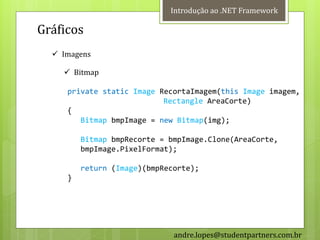 Introdução ao .NET Framework

Gráficos
   Imagens

     Bitmap

     private static Image RecortaImagem(this Image imagem,
                           Rectangle AreaCorte)
     {
        Bitmap bmpImage = new Bitmap(img);

         Bitmap bmpRecorte = bmpImage.Clone(AreaCorte,
         bmpImage.PixelFormat);

         return (Image)(bmpRecorte);
     }




                              andre.lopes@studentpartners.com.br
 