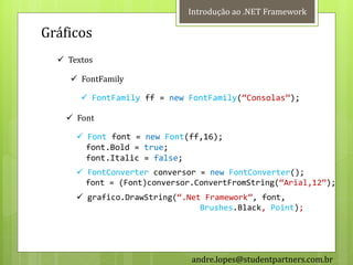 Introdução ao .NET Framework

Gráficos
   Textos

     FontFamily

        FontFamily ff = new FontFamily(‚Consolas‛);

     Font

       Font font = new Font(ff,16);
        font.Bold = true;
        font.Italic = false;
       FontConverter conversor = new FontConverter();
        font = (Font)conversor.ConvertFromString(‚Arial,12‛);
       grafico.DrawString(‚.Net Framework‛, font,
                                Brushes.Black, Point);




                              andre.lopes@studentpartners.com.br
 