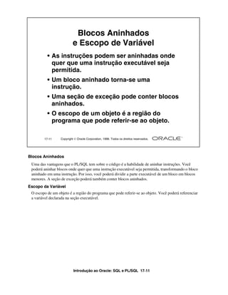 Introdução ao Oracle: SQL e PL/SQL 17-11
17-11 Copyright  Oracle Corporation, 1999. Todos os direitos reservados.
Blocos Aninhados
e Escopo de Variável
• As instruções podem ser aninhadas onde
quer que uma instrução executável seja
permitida.
• Um bloco aninhado torna-se uma
instrução.
• Uma seção de exceção pode conter blocos
aninhados.
• O escopo de um objeto é a região do
programa que pode referir-se ao objeto.
Blocos Aninhados
Uma das vantagens que o PL/SQL tem sobre o código é a habilidade de aninhar instruções. Você
poderá aninhar blocos onde quer que uma instrução executável seja permitida, transformando o bloco
aninhado em uma instrução. Por isso, você poderá dividir a parte executável de um bloco em blocos
menores. A seção de exceção poderá também conter blocos aninhados.
Escopo da Variável
O escopo de um objeto é a região do programa que pode referir-se ao objeto. Você poderá referenciar
a variável declarada na seção executável.
 