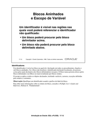 Introdução ao Oracle: SQL e PL/SQL 17-12
17-12 Copyright  Oracle Corporation, 1999. Todos os direitos reservados.
Blocos Aninhados
e Escopo de Variável
Um identificador é visível nas regiões nas
quais você poderá referenciar o identificador
não qualificado:
• Um bloco poderá procurar pelo bloco
delimitador acima.
• Um bloco não poderá procurar pelo bloco
delimitado abaixo.
Identificadores
Um identificador é visível no bloco no qual ele é declarado em todos os procedimentos, funções e
sub-blocos aninhados. Se o bloco não localizar o identificador declarado localmente, ele procura
acima pela seção declarativa dos blocos delimitadores (ou pais). O bloco nunca procura abaixo pelos
blocos delimitados (ou filhos) ou transversalmente por blocos irmãos.
O escopo se aplica a todos os objetos declarados, incluindo variáveis, cursores, exceções definidas
pelo usuário e constantes.
Observação: Qualifique um identificador usando o prefixo do label do bloco.
Para obter mais informações sobre os rótulos do bloco, consulte o PL/SQL User’s Guide and
Reference, Release 8, "Fundamentals".
 