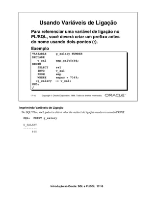 Introdução ao Oracle: SQL e PL/SQL 17-16
17-16 Copyright  Oracle Corporation, 1999. Todos os direitos reservados.
Usando Variáveis de Ligação
Para referenciar uma variável de ligação no
PL/SQL, você deverá criar um prefixo antes
do nome usando dois-pontos (:).
Exemplo
VARIABLE g_salary NUMBER
DECLARE
v_sal emp.sal%TYPE;
BEGIN
SELECT sal
INTO v_sal
FROM emp
WHERE empno = 7369;
:g_salary := v_sal;
END;
/
Imprimindo Variáveis de Ligação
No SQL*Plus, você poderá exibir o valor da variável de ligação usando o comando PRINT.
SQL> PRINT g_salary
G_SALARY
--------
800
 