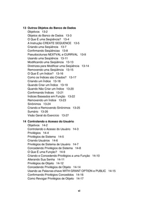 13 Outros Objetos do Banco de Dados
Objetivos 13-2
Objetos do Banco de Dados 13-3
O Que É uma Seqüência? 13-4
A Instrução CREATE SEQUENCE 13-5
Criando uma Seqüência 13-7
Confirmando Seqüências 13-8
Pseudocolunas NEXTVAL e CURRVAL 13-9
Usando uma Seqüência 13-11
Modificando uma Seqüência 13-13
Diretrizes para Modificar uma Seqüência 13-14
Removendo uma Seqüência 13-15
O Que É um Índice? 13-16
Como os Índices são Criados? 13-17
Criando um Índice 13-18
Quando Criar um Índice 13-19
Quando Não Criar um Índice 13-20
Confirmando Índices 13-21
Índices Baseados em Função 13-22
Removendo um Índice 13-23
Sinônimos 13-24
Criando e Removendo Sinônimos 13-25
Sumário 13-26
Visão Geral do Exercício 13-27
14 Controlando o Acesso do Usuário
Objetivos 14-2
Controlando o Acesso do Usuário 14-3
Privilégios 14-4
Privilégios de Sistema 14-5
Criando Usuários 14-6
Privilégios de Sistema de Usuário 14-7
Concedendo Privilégios de Sistema 14-8
O Que É uma Função? 14-9
Criando e Concedendo Privilégios a uma Função 14-10
Alterando Sua Senha 14-11
Privilégios de Objeto 14-12
Concedendo Privilégios de Objeto 14-14
Usando as Palavras-chave WITH GRANT OPTION e PUBLIC 14-15
Confirmando Privilégios Concedidos 14-16
Como Revogar Privilégios de Objeto 14-17
xi
 