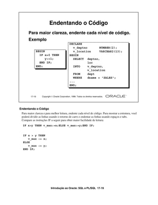 Introdução ao Oracle: SQL e PL/SQL 17-19
17-19 Copyright  Oracle Corporation, 1999. Todos os direitos reservados.
Endentando o Código
Para maior clareza, endente cada nível de código.
Exemplo
BEGIN
IF x=0 THEN
y:=1;
END IF;
END;
DECLARE
v_deptno NUMBER(2);
v_location VARCHAR2(13);
BEGIN
SELECT deptno,
loc
INTO v_deptno,
v_location
FROM dept
WHERE dname = 'SALES';
...
END;
Endentando o Código
Para maior clareza e para melhor leitura, endente cada nível de código. Para mostrar a estrutura, você
poderá dividir as linhas usando o retorno de carro e endentar as linhas usando espaços e tabs.
Compare as instruções IF a seguir para obter maior facilidade de leitura:
IF x>y THEN v_max:=x;ELSE v_max:=y;END IF;
IF x > y THEN
v_max := x;
ELSE
v_max := y;
END IF;
 