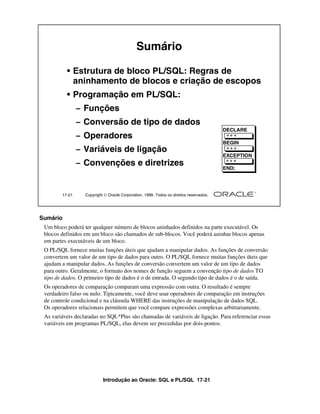 Introdução ao Oracle: SQL e PL/SQL 17-21
17-21 Copyright  Oracle Corporation, 1999. Todos os direitos reservados.
Sumário
• Estrutura de bloco PL/SQL: Regras de
aninhamento de blocos e criação de escopos
• Programação em PL/SQL:
– Funções
– Conversão de tipo de dados
– Operadores
– Variáveis de ligação
– Convenções e diretrizes
DECLARE
BEGIN
EXCEPTION
END;
Sumário
Um bloco poderá ter qualquer número de blocos aninhados definidos na parte executável. Os
blocos definidos em um bloco são chamados de sub-blocos. Você poderá aninhar blocos apenas
em partes executáveis de um bloco.
O PL/SQL fornece muitas funções úteis que ajudam a manipular dados. As funções de conversão
convertem um valor de um tipo de dados para outro. O PL/SQL fornece muitas funções úteis que
ajudam a manipular dados. As funções de conversão convertem um valor de um tipo de dados
para outro. Geralmente, o formato dos nomes de função seguem a convenção tipo de dados TO
tipo de dados. O primeiro tipo de dados é o de entrada. O segundo tipo de dados é o de saída.
Os operadores de comparação comparam uma expressão com outra. O resultado é sempre
verdadeiro falso ou nulo. Tipicamente, você deve usar operadores de comparação em instruções
de controle condicional e na cláusula WHERE das instruções de manipulação de dados SQL.
Os operadores relacionais permitem que você compare expressões complexas arbitrariamente.
As variáveis declaradas no SQL*Plus são chamadas de variáveis de ligação. Para referenciar essas
variáveis em programas PL/SQL, elas devem ser precedidas por dois-pontos.
 