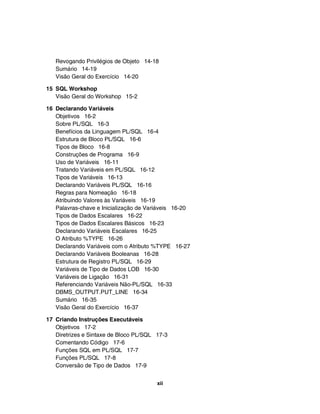 Revogando Privilégios de Objeto 14-18
Sumário 14-19
Visão Geral do Exercício 14-20
15 SQL Workshop
Visão Geral do Workshop 15-2
16 Declarando Variáveis
Objetivos 16-2
Sobre PL/SQL 16-3
Benefícios da Linguagem PL/SQL 16-4
Estrutura de Bloco PL/SQL 16-6
Tipos de Bloco 16-8
Construções de Programa 16-9
Uso de Variáveis 16-11
Tratando Variáveis em PL/SQL 16-12
Tipos de Variáveis 16-13
Declarando Variáveis PL/SQL 16-16
Regras para Nomeação 16-18
Atribuindo Valores às Variáveis 16-19
Palavras-chave e Inicialização de Variáveis 16-20
Tipos de Dados Escalares 16-22
Tipos de Dados Escalares Básicos 16-23
Declarando Variáveis Escalares 16-25
O Atributo %TYPE 16-26
Declarando Variáveis com o Atributo %TYPE 16-27
Declarando Variáveis Booleanas 16-28
Estrutura de Registro PL/SQL 16-29
Variáveis de Tipo de Dados LOB 16-30
Variáveis de Ligação 16-31
Referenciando Variáveis Não-PL/SQL 16-33
DBMS_OUTPUT.PUT_LINE 16-34
Sumário 16-35
Visão Geral do Exercício 16-37
17 Criando Instruções Executáveis
Objetivos 17-2
Diretrizes e Sintaxe de Bloco PL/SQL 17-3
Comentando Código 17-6
Funções SQL em PL/SQL 17-7
Funções PL/SQL 17-8
Conversão de Tipo de Dados 17-9
xii
 