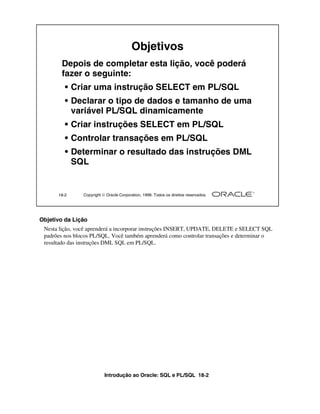 Introdução ao Oracle: SQL e PL/SQL 18-2
Objetivo da Lição
Nesta lição, você aprenderá a incorporar instruções INSERT, UPDATE, DELETE e SELECT SQL
padrões nos blocos PL/SQL. Você também aprenderá como controlar transações e determinar o
resultado das instruções DML SQL em PL/SQL.
18-2 Copyright  Oracle Corporation, 1999. Todos os direitos reservados.
Objetivos
Depois de completar esta lição, você poderá
fazer o seguinte:
• Criar uma instrução SELECT em PL/SQL
• Declarar o tipo de dados e tamanho de uma
variável PL/SQL dinamicamente
• Criar instruções SELECT em PL/SQL
• Controlar transações em PL/SQL
• Determinar o resultado das instruções DML
SQL
 