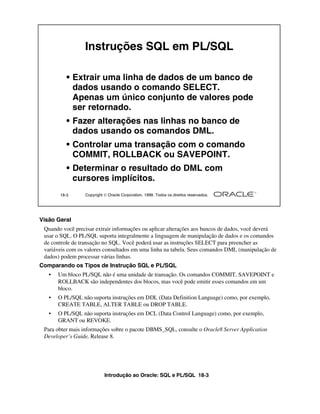Introdução ao Oracle: SQL e PL/SQL 18-3
Visão Geral
Quando você precisar extrair informações ou aplicar alterações aos bancos de dados, você deverá
usar o SQL. O PL/SQL suporta integralmente a linguagem de manipulação de dados e os comandos
de controle de transação no SQL. Você poderá usar as instruções SELECT para preencher as
variáveis com os valores consultados em uma linha na tabela. Seus comandos DML (manipulação de
dados) podem processar várias linhas.
Comparando os Tipos de Instrução SQL e PL/SQL
• Um bloco PL/SQL não é uma unidade de transação. Os comandos COMMIT, SAVEPOINT e
ROLLBACK são independentes dos blocos, mas você pode emitir esses comandos em um
bloco.
• O PL/SQL não suporta instruções em DDL (Data Definition Language) como, por exemplo,
CREATE TABLE, ALTER TABLE ou DROP TABLE.
• O PL/SQL não suporta instruções em DCL (Data Control Language) como, por exemplo,
GRANT ou REVOKE.
Para obter mais informações sobre o pacote DBMS_SQL, consulte o Oracle8 Server Application
Developer’s Guide, Release 8.
18-3 Copyright  Oracle Corporation, 1999. Todos os direitos reservados.
Instruções SQL em PL/SQL
• Extrair uma linha de dados de um banco de
dados usando o comando SELECT.
Apenas um único conjunto de valores pode
ser retornado.
• Fazer alterações nas linhas no banco de
dados usando os comandos DML.
• Controlar uma transação com o comando
COMMIT, ROLLBACK ou SAVEPOINT.
• Determinar o resultado do DML com
cursores implícitos.
 